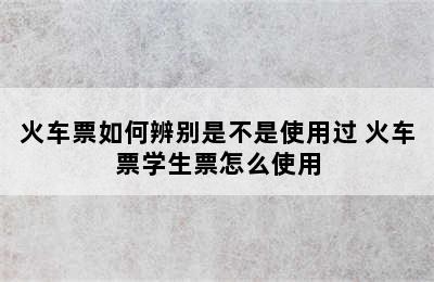 火车票如何辨别是不是使用过 火车票学生票怎么使用